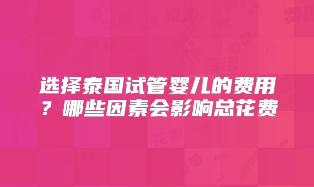 选择泰国试管婴儿的费用？哪些因素会影响总花费