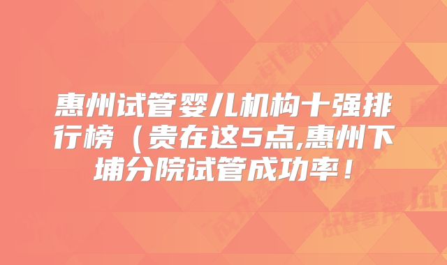 惠州试管婴儿机构十强排行榜（贵在这5点,惠州下埔分院试管成功率！