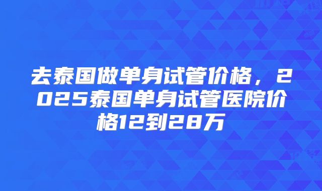 去泰国做单身试管价格，2025泰国单身试管医院价格12到28万