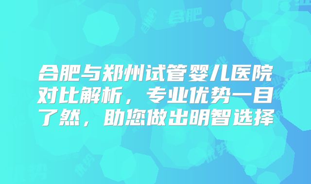 合肥与郑州试管婴儿医院对比解析,专业优势一目了然,助您做出明智选择