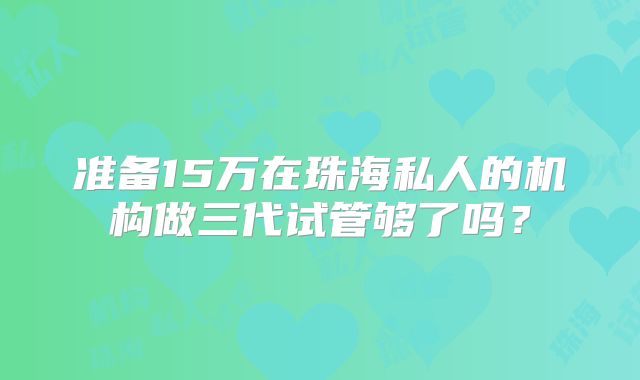 准备15万在珠海私人的机构做三代试管够了吗？
