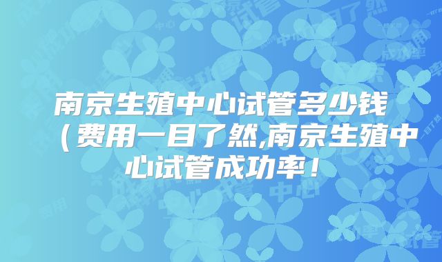 南京生殖中心试管多少钱(费用一目了然,南京生殖中心试管成功率!