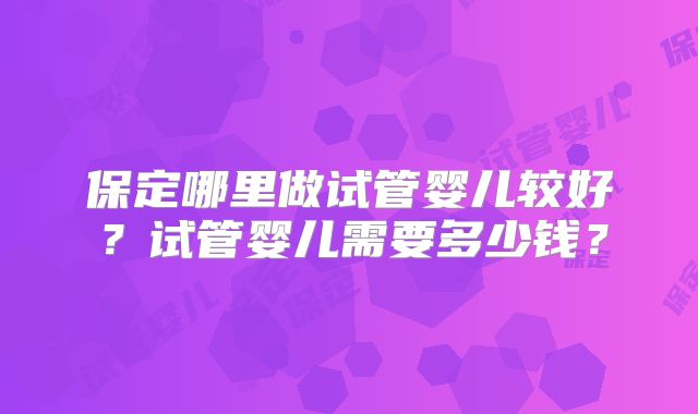 保定哪里做试管婴儿较好?试管婴儿需要多少钱?