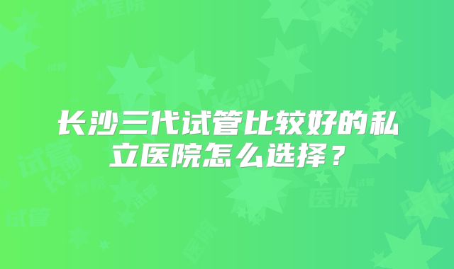 长沙三代试管比较好的私立医院怎么选择？