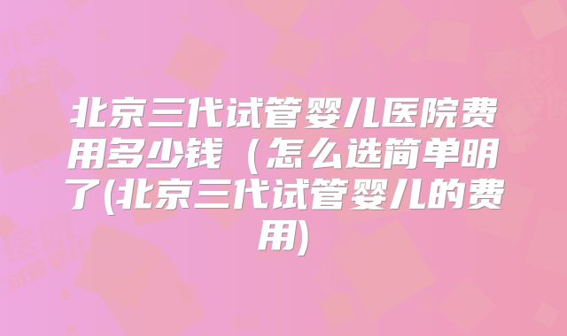 北京三代试管婴儿医院费用多少钱（怎么选简单明了(北京三代试管婴儿的费用)