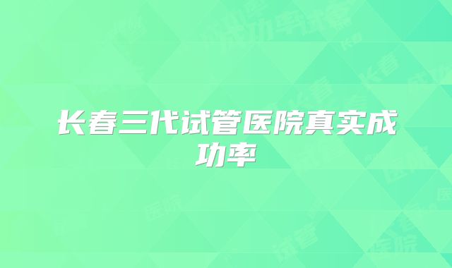 长春三代试管医院真实成功率