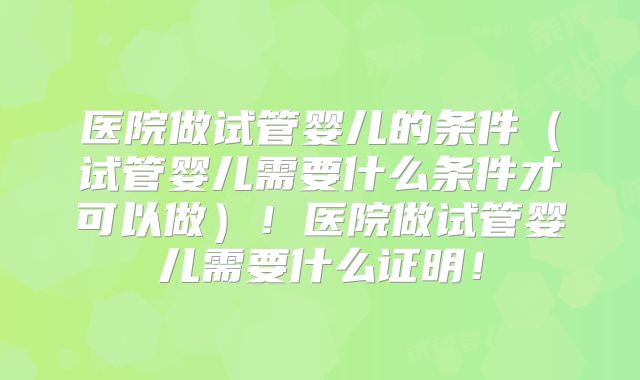 医院做试管婴儿的条件（试管婴儿需要什么条件才可以做）！医院做试管婴儿需要什么证明！