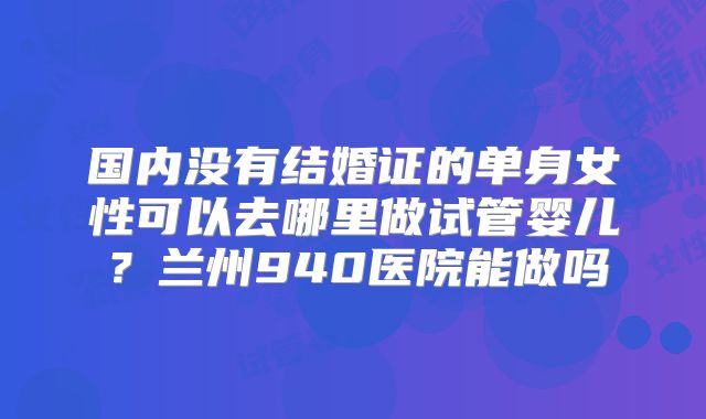 国内没有结婚证的单身女性可以去哪里做试管婴儿？兰州940医院能做吗