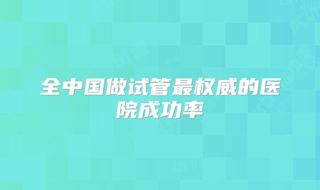 全中国做试管最权威的医院成功率