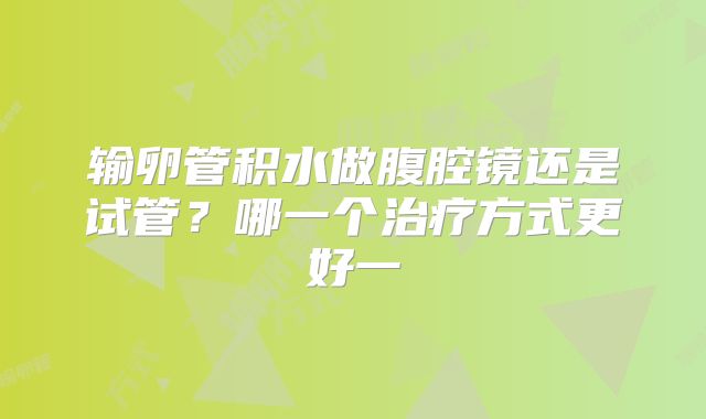 输卵管积水做腹腔镜还是试管？哪一个治疗方式更好一