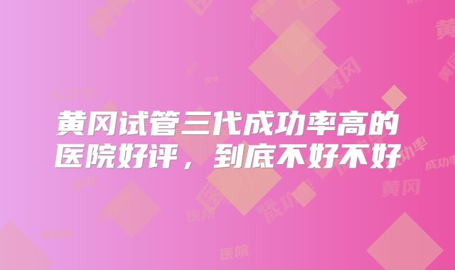 黄冈试管三代成功率高的医院好评,到底不好不好