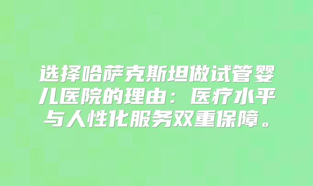 选择哈萨克斯坦做试管婴儿医院的理由：医疗水平与人性化服务双重保障。