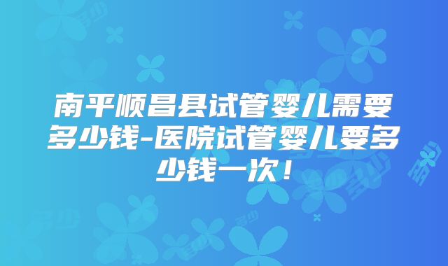 南平顺昌县试管婴儿需要多少钱-医院试管婴儿要多少钱一次！