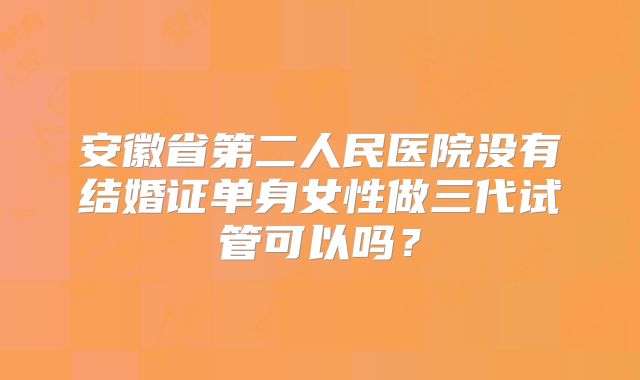 安徽省第二人民医院没有结婚证单身女性做三代试管可以吗?