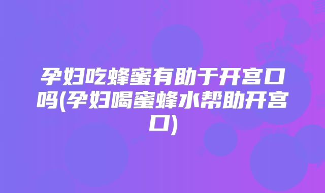 孕妇吃蜂蜜有助于开宫口吗(孕妇喝蜜蜂水帮助开宫口)