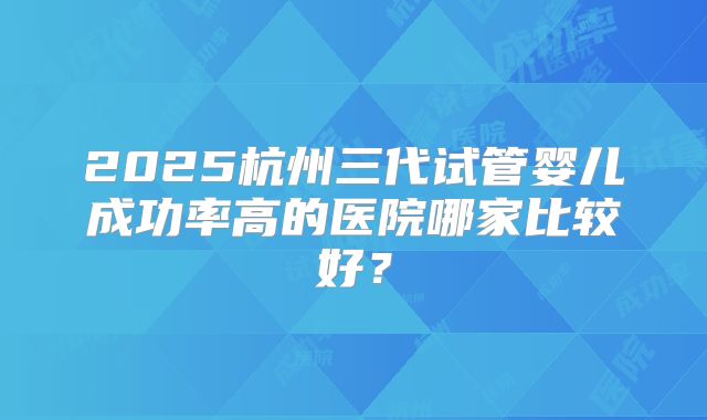 2025杭州三代试管婴儿成功率高的医院哪家比较好？