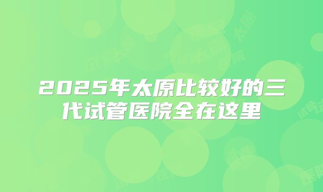 2025年太原比较好的三代试管医院全在这里