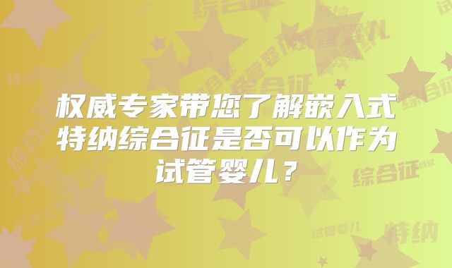 权威专家带您了解嵌入式特纳综合征是否可以作为试管婴儿？