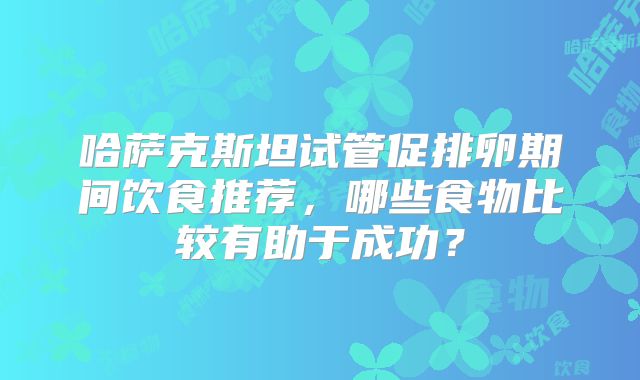 哈萨克斯坦试管促排卵期间饮食推荐，哪些食物比较有助于成功？