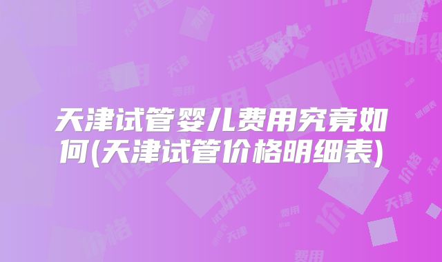 天津试管婴儿费用究竟如何(天津试管价格明细表)