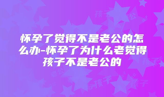 怀孕了觉得不是老公的怎么办-怀孕了为什么老觉得孩子不是老公的