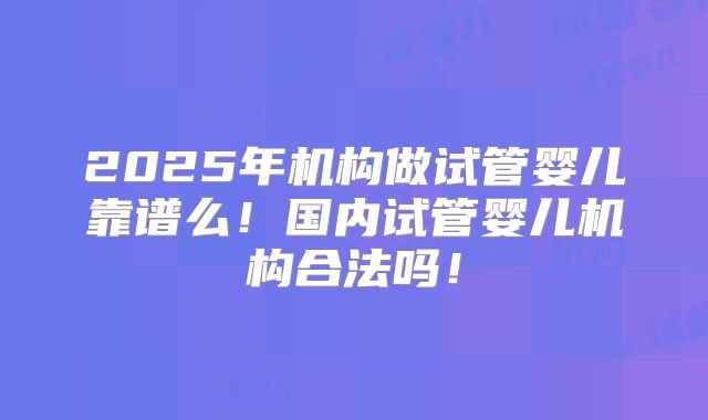 2025年机构做试管婴儿靠谱么！国内试管婴儿机构合法吗！