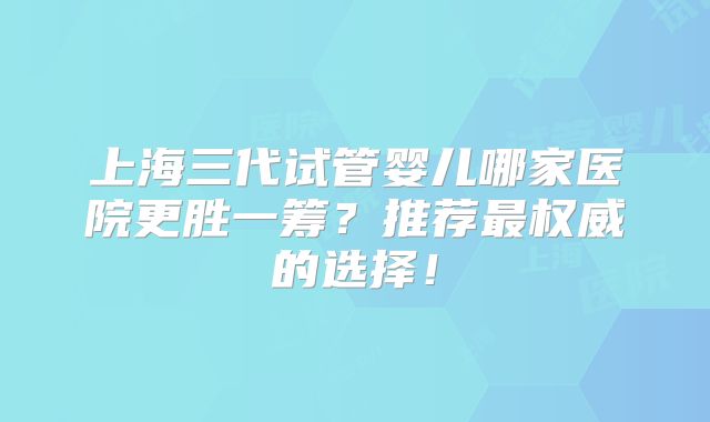 上海三代试管婴儿哪家医院更胜一筹？推荐最权威的选择！