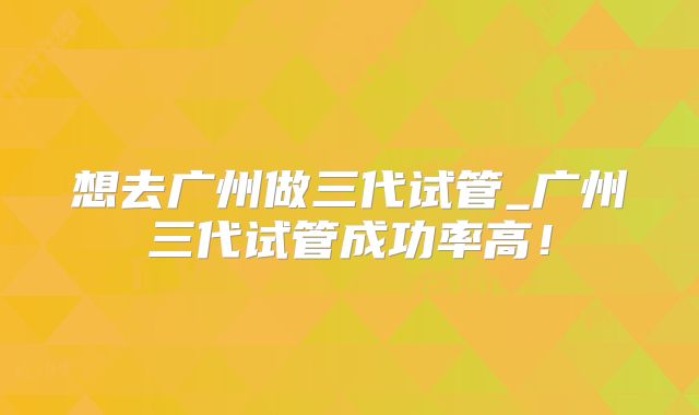 想去广州做三代试管_广州三代试管成功率高!