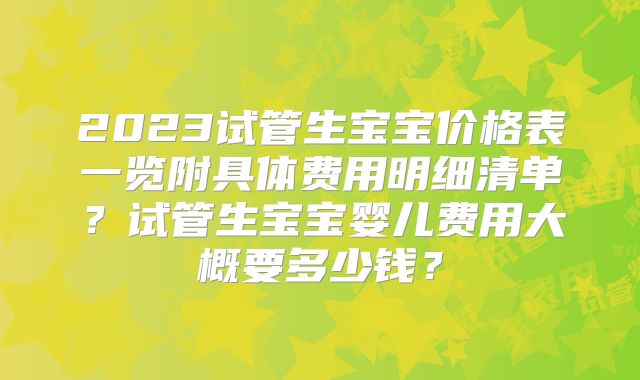 2023试管生宝宝价格表一览附具体费用明细清单？试管生宝宝婴儿费用大概要多少钱？