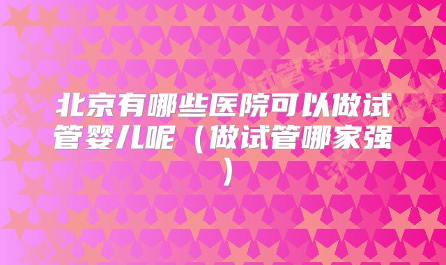 北京有哪些医院可以做试管婴儿呢(做试管哪家强)