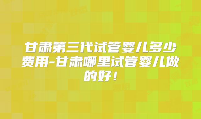 甘肃第三代试管婴儿多少费用-甘肃哪里试管婴儿做的好!