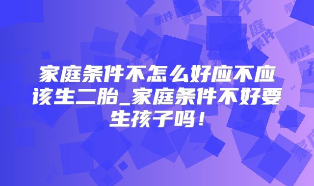 家庭条件不怎么好应不应该生二胎_家庭条件不好要生孩子吗！