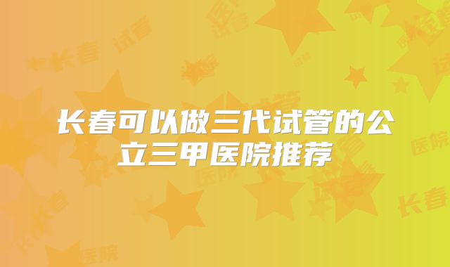 长春可以做三代试管的公立三甲医院推荐