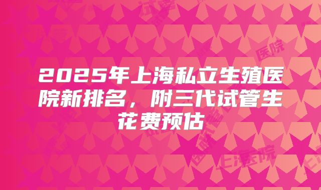 2025年上海私立生殖医院新排名，附三代试管生花费预估