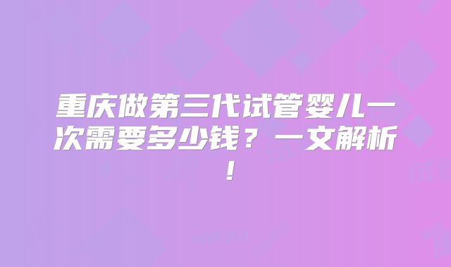 重庆做第三代试管婴儿一次需要多少钱？一文解析！