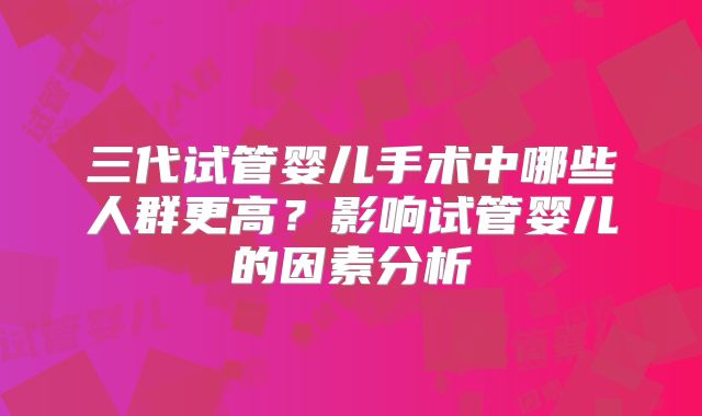 三代试管婴儿手术中哪些人群更高？影响试管婴儿的因素分析