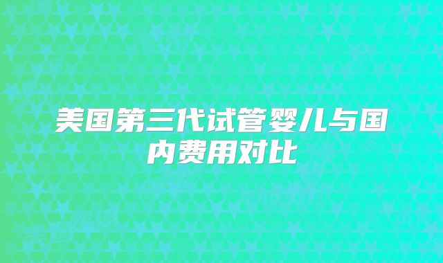 美国第三代试管婴儿与国内费用对比