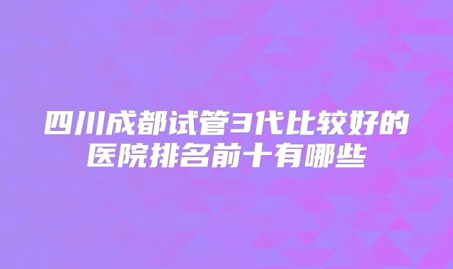 四川成都试管3代比较好的医院排名前十有哪些