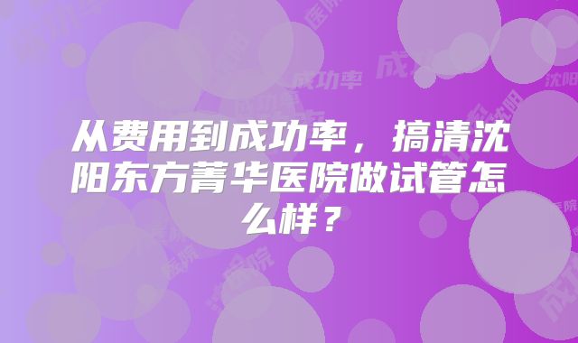 从费用到成功率，搞清沈阳东方菁华医院做试管怎么样？
