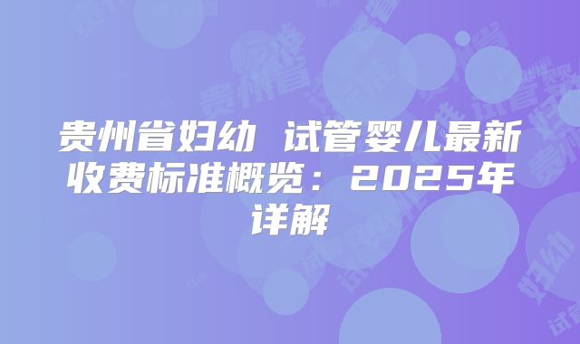 贵州省妇幼 试管婴儿最新收费标准概览:2025年详解