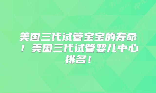 美国三代试管宝宝的寿命！美国三代试管婴儿中心排名！