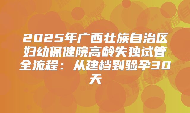 2025年广西壮族自治区妇幼保健院高龄失独试管全流程:从建档到验孕30天