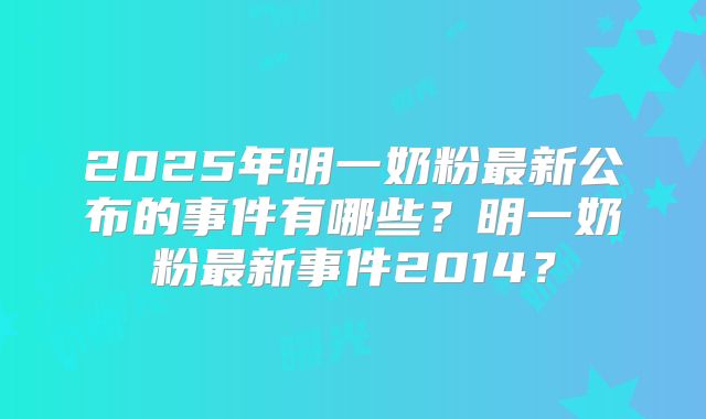 2025年明一奶粉最新公布的事件有哪些？明一奶粉最新事件2014？