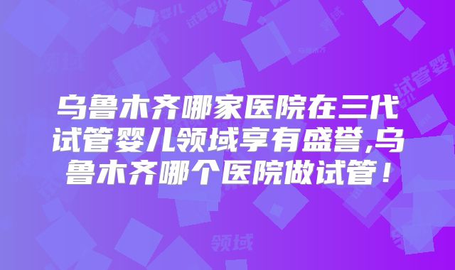 乌鲁木齐哪家医院在三代试管婴儿领域享有盛誉,乌鲁木齐哪个医院做试管！