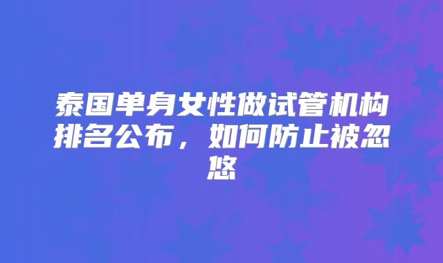 泰国单身女性做试管机构排名公布,如何防止被忽悠