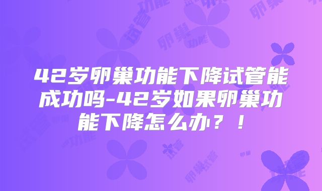 42岁卵巢功能下降试管能成功吗-42岁如果卵巢功能下降怎么办？！