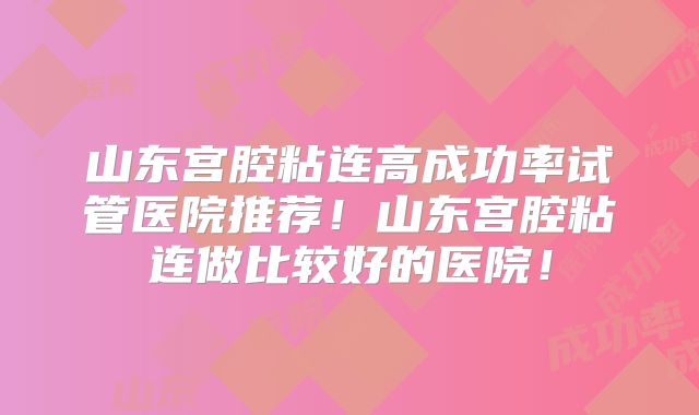 山东宫腔粘连高成功率试管医院推荐!山东宫腔粘连做比较好的医院!