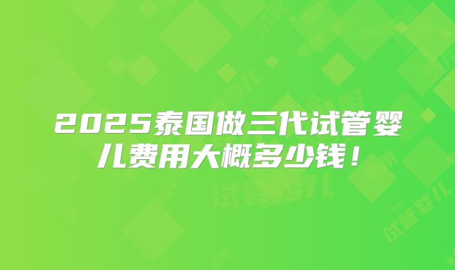 2025泰国做三代试管婴儿费用大概多少钱！