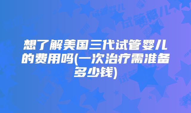 想了解美国三代试管婴儿的费用吗(一次治疗需准备多少钱)