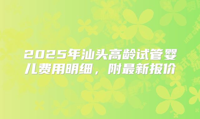 2025年汕头高龄试管婴儿费用明细，附最新报价